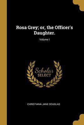 Read Rosa Grey; Or, the Officer's Daughter.; Volume I - Christiana Jane Douglas | PDF