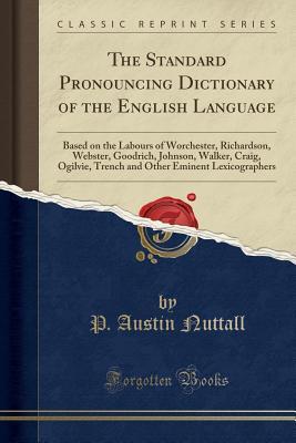 Read online The Standard Pronouncing Dictionary of the English Language: Based on the Labours of Worchester, Richardson, Webster, Goodrich, Johnson, Walker, Craig, Ogilvie, Trench and Other Eminent Lexicographers (Classic Reprint) - P Austin Nuttall file in ePub