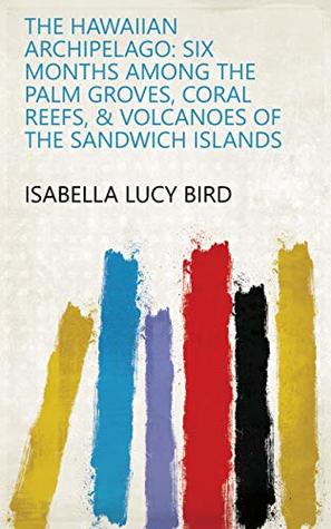 Read The Hawaiian Archipelago: Six Months Among the Palm Groves, Coral Reefs, & Volcanoes of the Sandwich Islands - Isabella Lucy Bird file in PDF