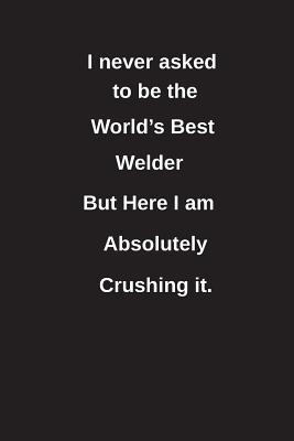 Download I Never Asked to Be the World's Best Welder But Here I Am Absolutely Crushing It.: Blank Lined Notebook / Journal Gift Idea - Clayne Publishing file in PDF