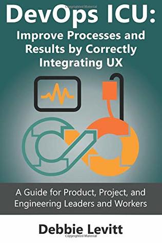 Read Devops ICU: Improve Processes and Results by Correctly Integrating Ux: A Guide for Product, Project, and Engineering Leaders and Workers - Debbie Levitt | PDF