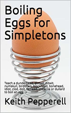 Download Boiling Eggs for Simpletons: Teach a dunderhead, dimwit, nitwit, numskull, birdbrain, blockhead, bonehead, idiot, clod, dolt, fathead, imbecile or dullard to boil an egg. - Keith Pepperell | ePub