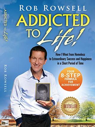 Read online ADDICTED TO LIFE! How I Went from Homeless to Extraordinary Success and Happiness in a Short Period of Time - Rob Rowsell | PDF