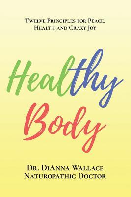 Download Healthy Body: 12 Principles for Peace, Health and Crazy Joy - Dianna Wallace N D | PDF