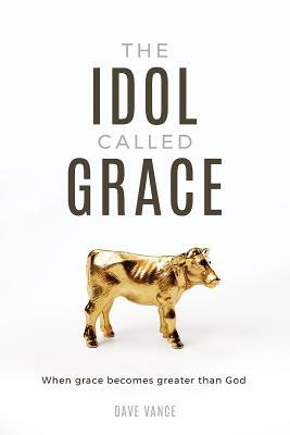 Read online The Idol Called Grace: When Grace Becomes Greater Than God - Dave Vance | ePub