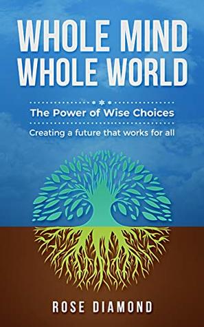 Read online Whole Mind Whole World: The Power of Wise Choices - Creating a Future that Works for All - Rose Diamond | PDF