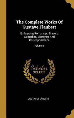 Read The Complete Works of Gustave Flaubert: Embracing Romances, Travels, Comedies, Sketches and Correspondence; Volume 6 - Gustave Flaubert | ePub