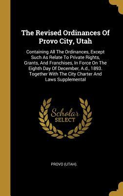 Read online The Revised Ordinances of Provo City, Utah: Containing All the Ordinances, Except Such as Relate to Private Rights, Grants, and Franchises, in Force on the Eighth Day of December, A.D., 1893. Together with the City Charter and Laws Supplemental - Provo (Utah) file in ePub