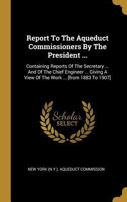 Read Report To The Aqueduct Commissioners By The President : Containing Reports Of The Secretary  And Of The Chief Engineer  Giving A View Of The Work  [from 1883 To 1907] - New York (N y ) Aqueduct Commission file in PDF