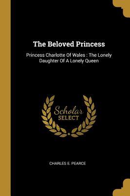 Read The Beloved Princess: Princess Charlotte Of Wales: The Lonely Daughter Of A Lonely Queen - Charles E Pearce file in ePub