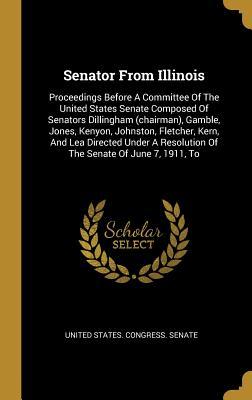 Read online Senator From Illinois: Proceedings Before A Committee Of The United States Senate Composed Of Senators Dillingham (chairman), Gamble, Jones, Kenyon, Johnston, Fletcher, Kern, And Lea Directed Under A Resolution Of The Senate Of June 7, 1911, To - U.S. Senate file in ePub