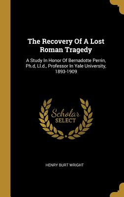 Read The Recovery of a Lost Roman Tragedy: A Study in Honor of Bernadotte Perrin, Ph.D, LL.D., Professor in Yale University, 1893-1909 - Henry Burt Wright | PDF